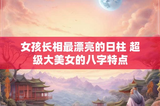 女孩长相最漂亮的日柱 超级大美女的八字特点 女孩长相最漂亮的日柱 超级大美女的八字特点
