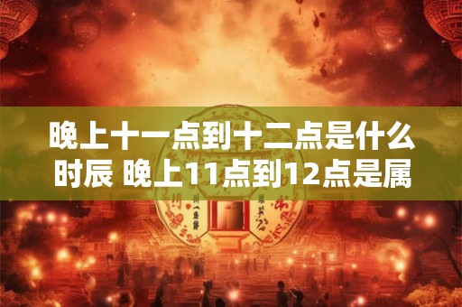 晚上十一点到十二点是什么时辰 晚上11点到12点是属于哪个时间段