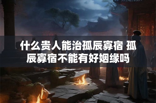 什么贵人能治孤辰寡宿 孤辰寡宿不能有好姻缘吗 什么贵人能治孤辰寡宿 孤辰寡宿不能有好姻缘吗