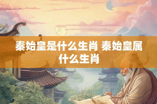 秦始皇是什么生肖 秦始皇属什么生肖