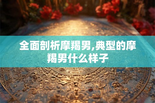 全面剖析摩羯男,典型的摩羯男什么样子 全面剖析摩羯男,典型的摩羯男什么样子
