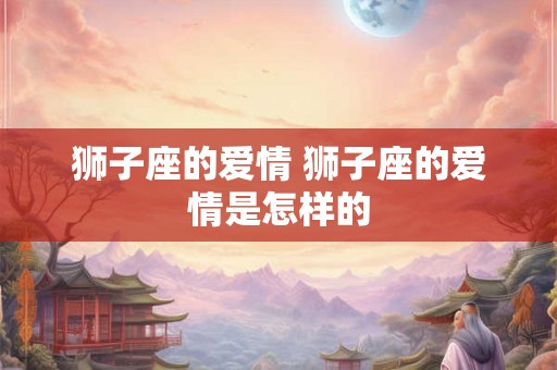 狮子座的爱情 狮子座的爱情是怎样的 狮子座的爱情 狮子座的爱情是怎样的