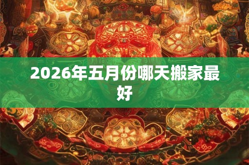 2026年五月份哪天搬家最好 2026年五月份哪天搬家最好