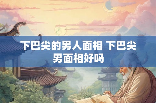 下巴尖的男人面相 下巴尖男面相好吗