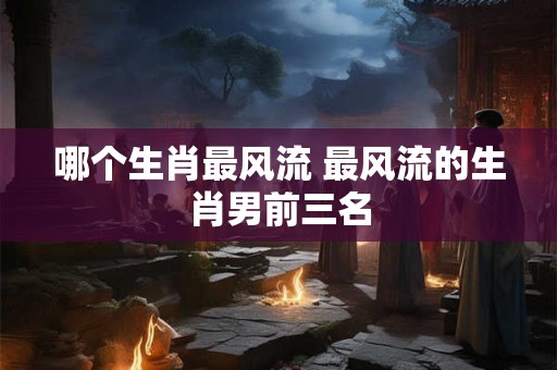哪个生肖最风流 最风流的生肖男前三名