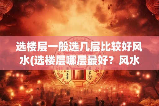 选楼层一般选几层比较好风水(选楼层哪层最好？风水考虑建议！)
