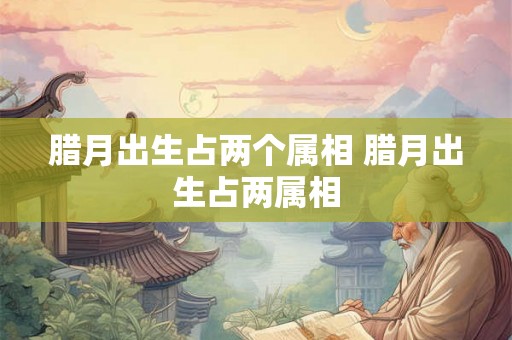 腊月出生占两个属相 腊月出生占两属相
