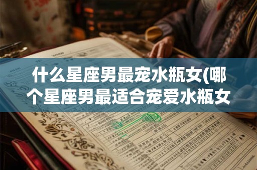 什么星座男最宠水瓶女(哪个星座男最适合宠爱水瓶女)
