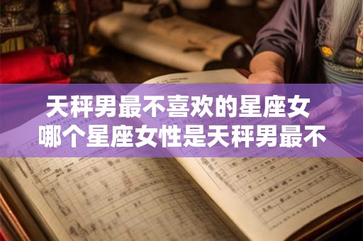 天秤男最不喜欢的星座女 哪个星座女性是天秤男最不喜欢的 天秤男最不喜欢的星座女 哪个星座女性是天秤男最不喜欢的
