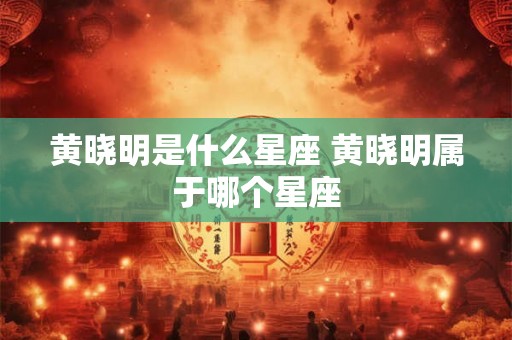 黄晓明是什么星座 黄晓明属于哪个星座