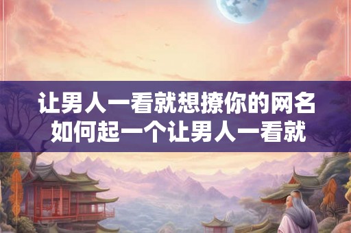 让男人一看就想撩你的网名 如何起一个让男人一看就想撩你的网名