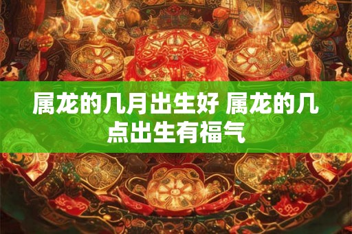 属龙的几月出生好 属龙的几点出生有福气 属龙的几月出生好 属龙的几点出生有福气