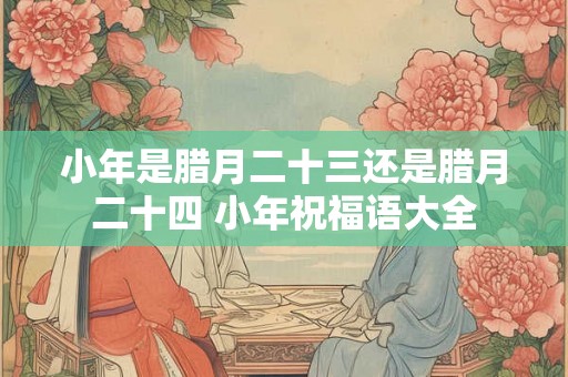 小年是腊月二十三还是腊月二十四 小年祝福语大全