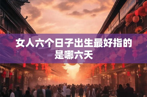 女人六个日子出生最好指的是哪六天