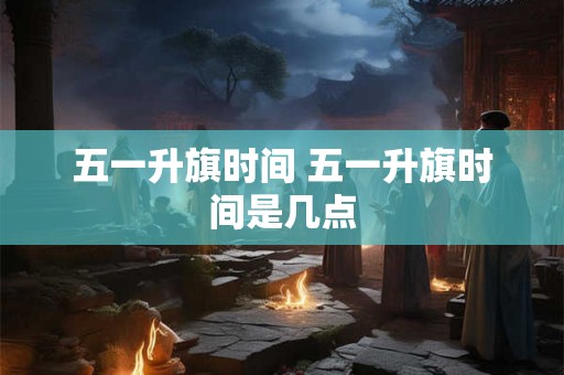 五一升旗时间 五一升旗时间是几点