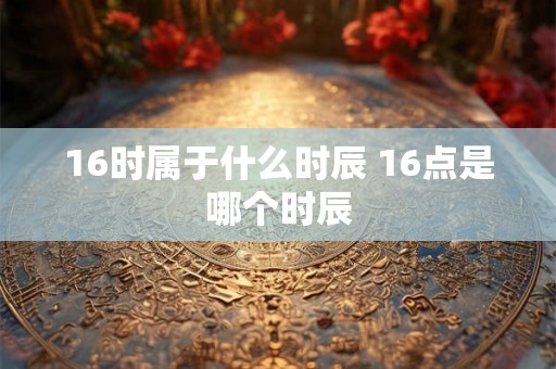 16时属于什么时辰 16点是哪个时辰