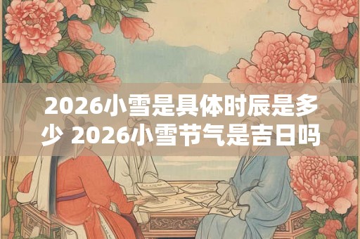2026小雪是具体时辰是多少 2026小雪节气是吉日吗