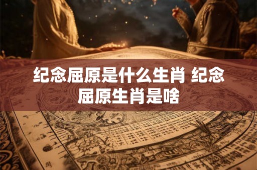 纪念屈原是什么生肖 纪念屈原生肖是啥