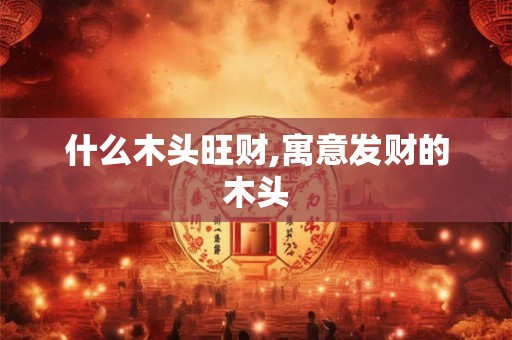 什么木头旺财,寓意发财的木头