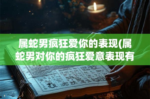 属蛇男疯狂爱你的表现(属蛇男对你的疯狂爱意表现有哪些)