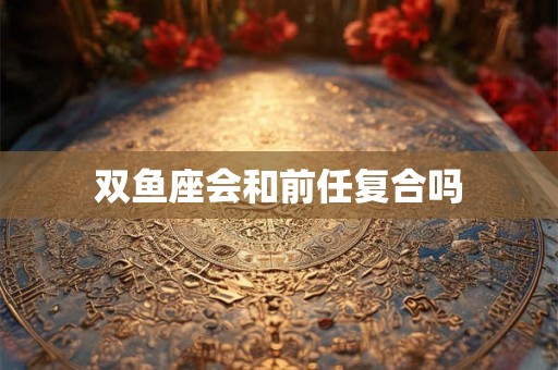 双鱼座会和前任复合吗 双鱼座会和前任复合吗