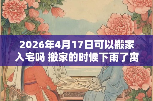2026年4月17日可以搬家入宅吗 搬家的时候下雨了寓意什么