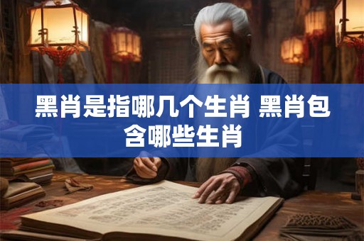 黑肖是指哪几个生肖 黑肖包含哪些生肖 黑肖是指哪几个生肖 黑肖包含哪些生肖