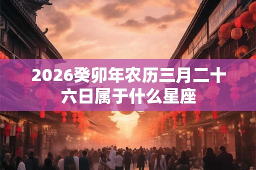 2026癸卯年农历三月二十六日属于什么星座