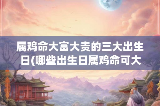 属鸡命大富大贵的三大出生日(哪些出生日属鸡命可大富大贵？)