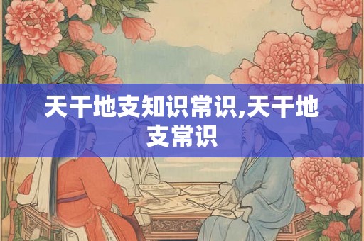 天干地支知识常识,天干地支常识