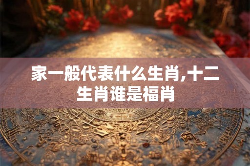 家一般代表什么生肖,十二生肖谁是福肖 家一般代表什么生肖,十二生肖谁是福肖
