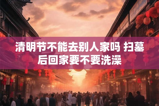 清明节不能去别人家吗 扫墓后回家要不要洗澡