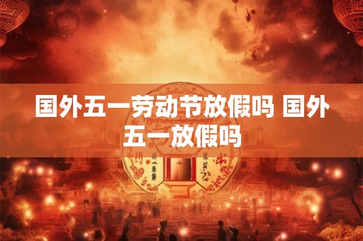 国外五一劳动节放假吗 国外五一放假吗 国外五一劳动节放假吗 国外五一放假吗