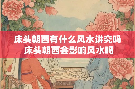 床头朝西有什么风水讲究吗 床头朝西会影响风水吗 床头朝西有什么风水讲究吗 床头朝西会影响风水吗