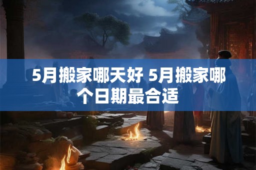 5月搬家哪天好 5月搬家哪个日期最合适 5月搬家哪天好 5月搬家哪个日期最合适