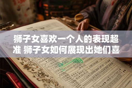 狮子女喜欢一个人的表现超准 狮子女如何展现出她们喜欢一个人的超准表现