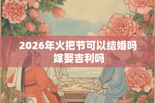 2026年火把节可以结婚吗 嫁娶吉利吗
