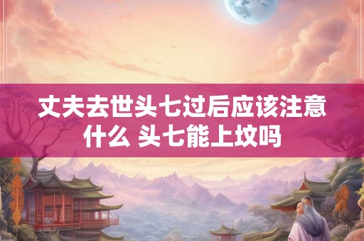 丈夫去世头七过后应该注意什么 头七能上坟吗 丈夫去世头七过后应该注意什么 头七能上坟吗