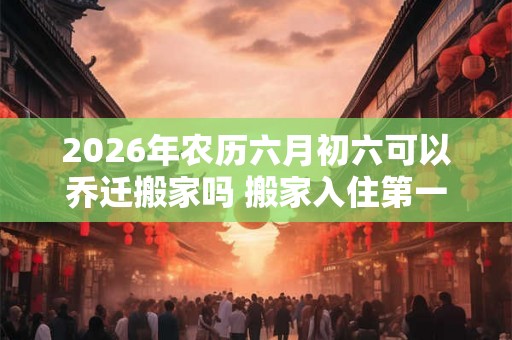 2026年农历六月初六可以乔迁搬家吗 搬家入住第一晚忌讳