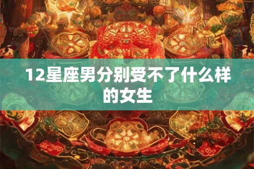 12星座男分别受不了什么样的女生 12星座男分别受不了什么样的女生