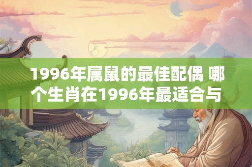 1996年属鼠的最佳配偶 哪个生肖在1996年最适合与属鼠的人结为配偶 1996年属鼠的最佳配偶 哪个生肖在1996年最适合与属鼠的人结为配偶