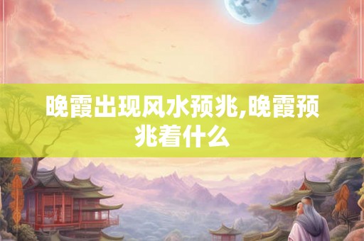 晚霞出现风水预兆,晚霞预兆着什么 晚霞出现风水预兆,晚霞预兆着什么