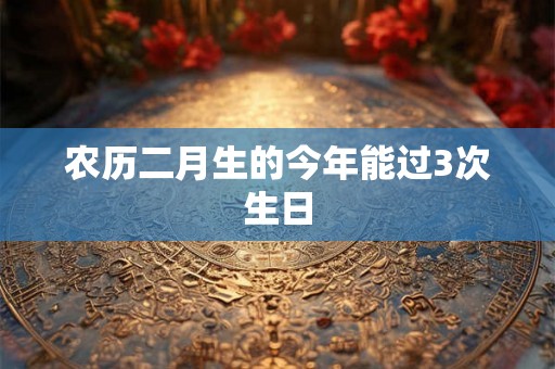 农历二月生的今年能过3次生日 农历二月生的今年能过3次生日