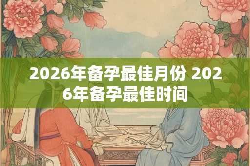 2026年备孕最佳月份 2026年备孕最佳时间