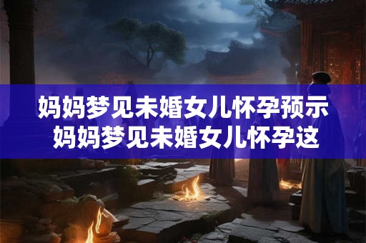 妈妈梦见未婚女儿怀孕预示 妈妈梦见未婚女儿怀孕这是什么意味着