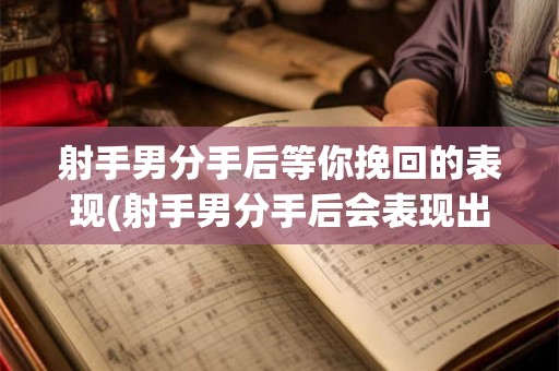 射手男分手后等你挽回的表现(射手男分手后会表现出哪些需要挽回的迹象？)