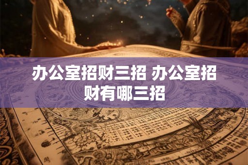 办公室招财三招 办公室招财有哪三招 办公室招财三招 办公室招财有哪三招