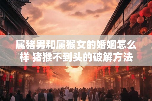 属猪男和属猴女的婚姻怎么样 猪猴不到头的破解方法