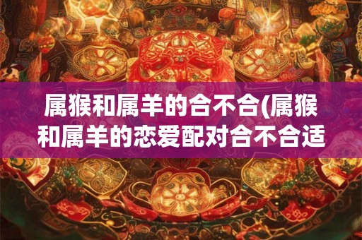 属猴和属羊的合不合(属猴和属羊的恋爱配对合不合适)
