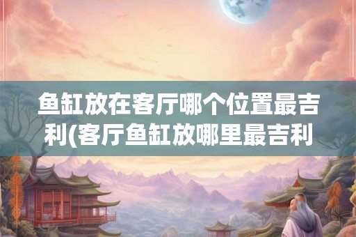 鱼缸放在客厅哪个位置最吉利(客厅鱼缸放哪里最吉利？)